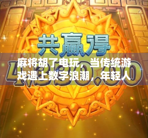 麻将胡了电玩，当传统游戏遇上数字浪潮，年轻人为何越来越爱线上打牌？